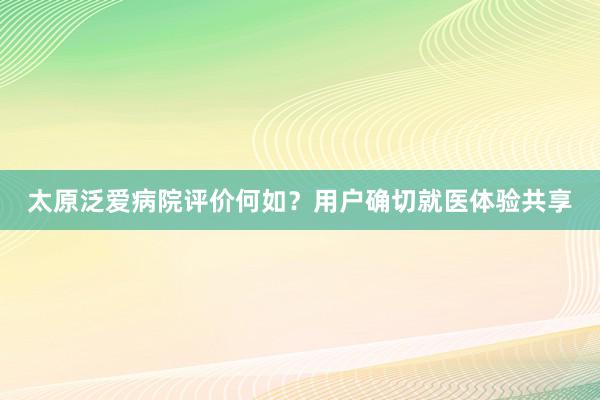 太原泛爱病院评价何如？用户确切就医体验共享